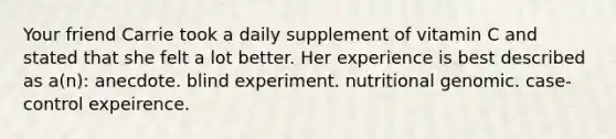 Your friend Carrie took a daily supplement of vitamin C and stated that she felt a lot better. Her experience is best described as a(n): anecdote. blind experiment. nutritional genomic. case-control expeirence.