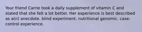 Your friend Carrie took a daily supplement of vitamin C and stated that she felt a lot better. Her experience is best described as a(n) anecdote. blind experiment. nutritional genomic. case-control experience.