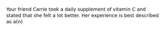 Your friend Carrie took a daily supplement of vitamin C and stated that she felt a lot better. Her experience is best described as a(n)