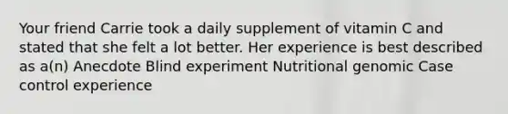 Your friend Carrie took a daily supplement of vitamin C and stated that she felt a lot better. Her experience is best described as a(n) Anecdote Blind experiment Nutritional genomic Case control experience