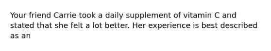 Your friend Carrie took a daily supplement of vitamin C and stated that she felt a lot better. Her experience is best described as an