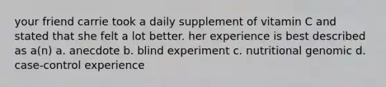 your friend carrie took a daily supplement of vitamin C and stated that she felt a lot better. her experience is best described as a(n) a. anecdote b. blind experiment c. nutritional genomic d. case-control experience