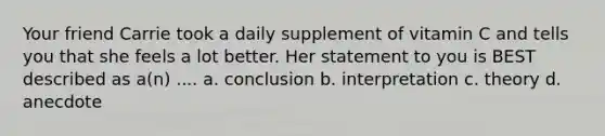 Your friend Carrie took a daily supplement of vitamin C and tells you that she feels a lot better. Her statement to you is BEST described as a(n) .... a. conclusion b. interpretation c. theory d. anecdote