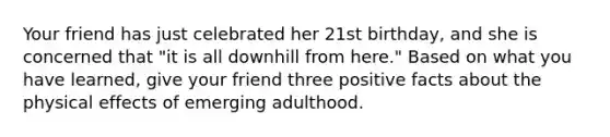 Your friend has just celebrated her 21st birthday, and she is concerned that "it is all downhill from here." Based on what you have learned, give your friend three positive facts about the physical effects of emerging adulthood.