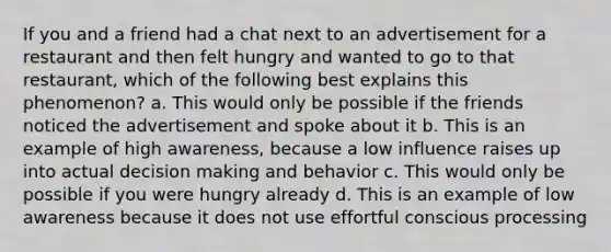 If you and a friend had a chat next to an advertisement for a restaurant and then felt hungry and wanted to go to that restaurant, which of the following best explains this phenomenon? a. This would only be possible if the friends noticed the advertisement and spoke about it b. This is an example of high awareness, because a low influence raises up into actual decision making and behavior c. This would only be possible if you were hungry already d. This is an example of low awareness because it does not use effortful conscious processing