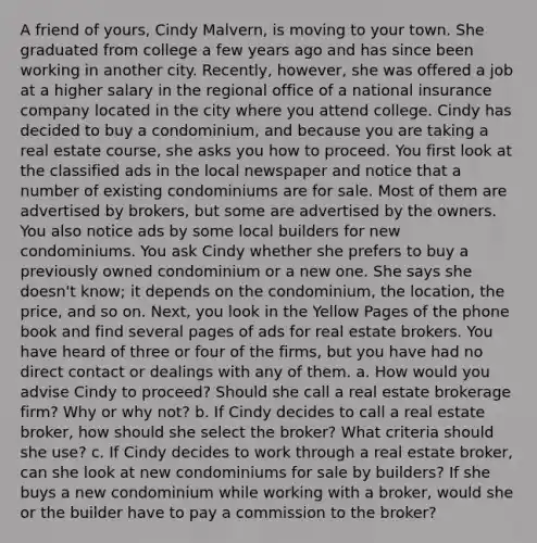 A friend of yours, Cindy Malvern, is moving to your town. She graduated from college a few years ago and has since been working in another city. Recently, however, she was offered a job at a higher salary in the regional office of a national insurance company located in the city where you attend college. Cindy has decided to buy a condominium, and because you are taking a real estate course, she asks you how to proceed. You first look at the classified ads in the local newspaper and notice that a number of existing condominiums are for sale. Most of them are advertised by brokers, but some are advertised by the owners. You also notice ads by some local builders for new condominiums. You ask Cindy whether she prefers to buy a previously owned condominium or a new one. She says she doesn't know; it depends on the condominium, the location, the price, and so on. Next, you look in the Yellow Pages of the phone book and find several pages of ads for real estate brokers. You have heard of three or four of the firms, but you have had no direct contact or dealings with any of them. a. How would you advise Cindy to proceed? Should she call a real estate brokerage firm? Why or why not? b. If Cindy decides to call a real estate broker, how should she select the broker? What criteria should she use? c. If Cindy decides to work through a real estate broker, can she look at new condominiums for sale by builders? If she buys a new condominium while working with a broker, would she or the builder have to pay a commission to the broker?