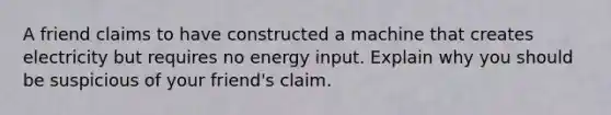 A friend claims to have constructed a machine that creates electricity but requires no energy input. Explain why you should be suspicious of your friend's claim.