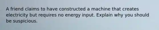 A friend claims to have constructed a machine that creates electricity but requires no energy input. Explain why you should be suspicious.