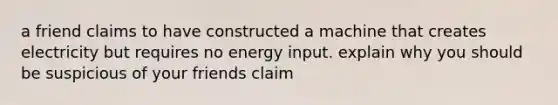 a friend claims to have constructed a machine that creates electricity but requires no energy input. explain why you should be suspicious of your friends claim