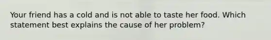 Your friend has a cold and is not able to taste her food. Which statement best explains the cause of her problem?