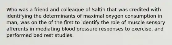 Who was a friend and colleague of Saltin that was credited with identifying the determinants of maximal oxygen consumption in man, was on the of the first to identify the role of muscle sensory afferents in mediating blood pressure responses to exercise, and performed bed rest studies.