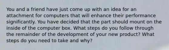 You and a friend have just come up with an idea for an attachment for computers that will enhance their performance significantly. You have decided that the part should mount on the inside of the computer box. What steps do you follow through the remainder of the development of your new product? What steps do you need to take and why?