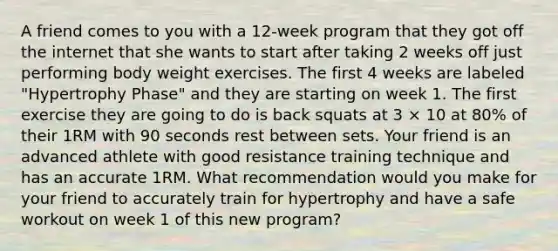 A friend comes to you with a 12-week program that they got off the internet that she wants to start after taking 2 weeks off just performing body weight exercises. The first 4 weeks are labeled "Hypertrophy Phase" and they are starting on week 1. The first exercise they are going to do is back squats at 3 × 10 at 80% of their 1RM with 90 seconds rest between sets. Your friend is an advanced athlete with good resistance training technique and has an accurate 1RM. What recommendation would you make for your friend to accurately train for hypertrophy and have a safe workout on week 1 of this new program?