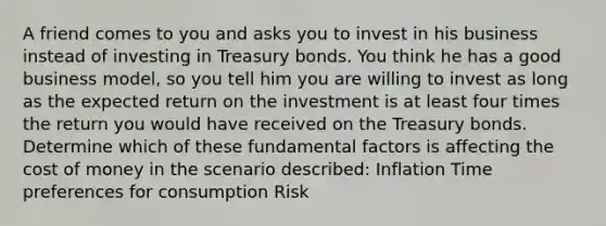 A friend comes to you and asks you to invest in his business instead of investing in Treasury bonds. You think he has a good business model, so you tell him you are willing to invest as long as the expected return on the investment is at least four times the return you would have received on the Treasury bonds. Determine which of these fundamental factors is affecting the cost of money in the scenario described: Inflation Time preferences for consumption Risk