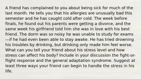 A friend has complained to you about being sick for much of the last month. He tells you that his allergies are unusually bad this semester and he has caught cold after cold. The week before finals, he found out his parents were getting a divorce, and the same week his girlfriend told him she was in love with his best friend. The dorm was so noisy he was unable to study for exams—if he had even been able to stay awake. He has tried drowning his troubles by drinking, but drinking only made him feel worse. What can you tell your friend about his stress level and how stress can affect his body? Include in your discussion the fight-or-flight response and the general adaptation syndrome. Suggest at least three ways your friend can begin to handle the stress in his life.