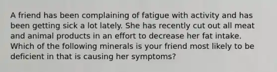 A friend has been complaining of fatigue with activity and has been getting sick a lot lately. She has recently cut out all meat and animal products in an effort to decrease her fat intake. Which of the following minerals is your friend most likely to be deficient in that is causing her symptoms?