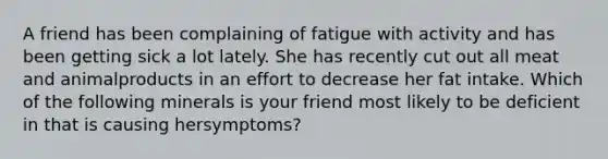 A friend has been complaining of fatigue with activity and has been getting sick a lot lately. She has recently cut out all meat and animalproducts in an effort to decrease her fat intake. Which of the following minerals is your friend most likely to be deficient in that is causing hersymptoms?