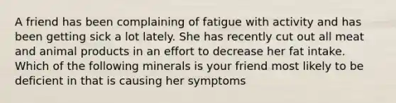 A friend has been complaining of fatigue with activity and has been getting sick a lot lately. She has recently cut out all meat and animal products in an effort to decrease her fat intake. Which of the following minerals is your friend most likely to be deficient in that is causing her symptoms