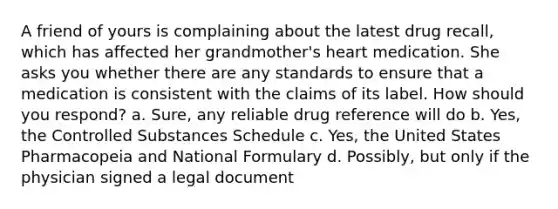 A friend of yours is complaining about the latest drug recall, which has affected her grandmother's heart medication. She asks you whether there are any standards to ensure that a medication is consistent with the claims of its label. How should you respond? a. Sure, any reliable drug reference will do b. Yes, the Controlled Substances Schedule c. Yes, the United States Pharmacopeia and National Formulary d. Possibly, but only if the physician signed a legal document