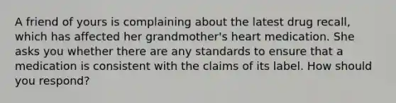 A friend of yours is complaining about the latest drug recall, which has affected her grandmother's heart medication. She asks you whether there are any standards to ensure that a medication is consistent with the claims of its label. How should you respond?