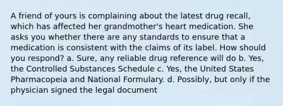 A friend of yours is complaining about the latest drug recall, which has affected her grandmother's heart medication. She asks you whether there are any standards to ensure that a medication is consistent with the claims of its label. How should you respond? a. Sure, any reliable drug reference will do b. Yes, the Controlled Substances Schedule c. Yes, the United States Pharmacopeia and National Formulary. d. Possibly, but only if the physician signed the legal document