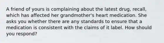 A friend of yours is complaining about the latest drug, recall, which has affected her grandmother's heart medication. She asks you whether there are any standards to ensure that a medication is consistent with the claims of it label. How should you respond?