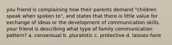 you friend is complaining how their parents demand "children speak when spoken to", and states that there is little value for exchange of ideas or the development of communication skills. your friend is describing what type of family communication pattern? a. consensual b. pluralistic c. protective d. laissez-faire