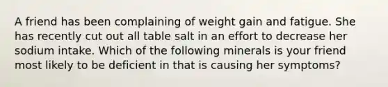 A friend has been complaining of weight gain and fatigue. She has recently cut out all table salt in an effort to decrease her sodium intake. Which of the following minerals is your friend most likely to be deficient in that is causing her symptoms?