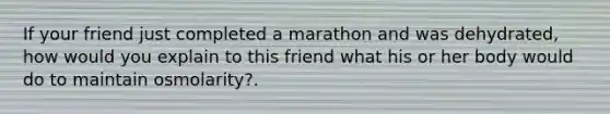 If your friend just completed a marathon and was dehydrated, how would you explain to this friend what his or her body would do to maintain osmolarity?.