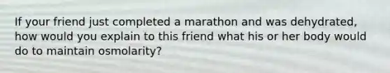 If your friend just completed a marathon and was dehydrated, how would you explain to this friend what his or her body would do to maintain osmolarity?