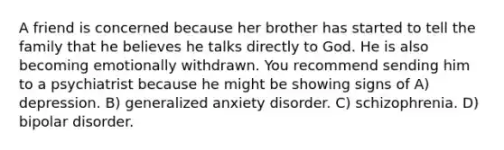 A friend is concerned because her brother has started to tell the family that he believes he talks directly to God. He is also becoming emotionally withdrawn. You recommend sending him to a psychiatrist because he might be showing signs of A) depression. B) generalized anxiety disorder. C) schizophrenia. D) bipolar disorder.