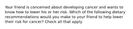 Your friend is concerned about developing cancer and wants to know how to lower his or her risk. Which of the following dietary recommendations would you make to your friend to help lower their risk for cancer? Check all that apply.