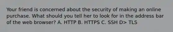 Your friend is concerned about the security of making an online purchase. What should you tell her to look for in the address bar of the web browser? A. HTTP B. HTTPS C. SSH D> TLS