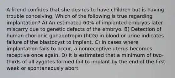 A friend confides that she desires to have children but is having trouble conceiving. Which of the following is true regarding implantation? A) An estimated 60% of implanted embryos later miscarry due to genetic defects of the embryo. B) Detection of human chorionic gonadotropin (hCG) in blood or urine indicates failure of the blastocyst to implant. C) In cases where implantation fails to occur, a nonreceptive uterus becomes receptive once again. D) It is estimated that a minimum of two-thirds of all zygotes formed fail to implant by the end of the first week or spontaneously abort.