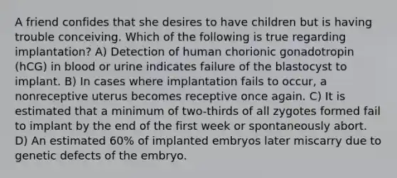 A friend confides that she desires to have children but is having trouble conceiving. Which of the following is true regarding implantation? A) Detection of human chorionic gonadotropin (hCG) in blood or urine indicates failure of the blastocyst to implant. B) In cases where implantation fails to occur, a nonreceptive uterus becomes receptive once again. C) It is estimated that a minimum of two-thirds of all zygotes formed fail to implant by the end of the first week or spontaneously abort. D) An estimated 60% of implanted embryos later miscarry due to genetic defects of the embryo.