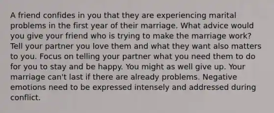 A friend confides in you that they are experiencing marital problems in the first year of their marriage. What advice would you give your friend who is trying to make the marriage work? Tell your partner you love them and what they want also matters to you. Focus on telling your partner what you need them to do for you to stay and be happy. You might as well give up. Your marriage can't last if there are already problems. Negative emotions need to be expressed intensely and addressed during conflict.