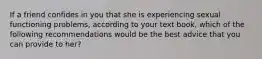 If a friend confides in you that she is experiencing sexual functioning problems, according to your text book, which of the following recommendations would be the best advice that you can provide to her?