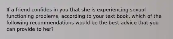 If a friend confides in you that she is experiencing sexual functioning problems, according to your text book, which of the following recommendations would be the best advice that you can provide to her?