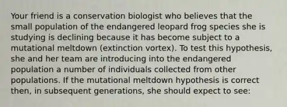 Your friend is a conservation biologist who believes that the small population of the endangered leopard frog species she is studying is declining because it has become subject to a mutational meltdown (extinction vortex). To test this hypothesis, she and her team are introducing into the endangered population a number of individuals collected from other populations. If the mutational meltdown hypothesis is correct then, in subsequent generations, she should expect to see: