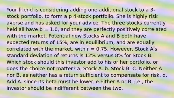 Your friend is considering adding one additional stock to a 3-stock portfolio, to form a p 4-stock portfolio. She is highly risk averse and has asked for your advice. The three stocks currently held all have b = 1.0, and they are perfectly positively correlated with the market. Potential new Stocks A and B both have expected returns of 15%, are in equilibrium, and are equally correlated with the market, with r = 0.75. However, Stock A's standard deviation of returns is 12% versus 8% for Stock B. Which stock should this investor add to his or her portfolio, or does the choice not matter? a. Stock A. b. Stock B. C. Neither A nor B, as neither has a return sufficient to compensate for risk. d. Add A. since its beta must be lower. e.Either A or B, i.e., the investor should be indifferent between the two.