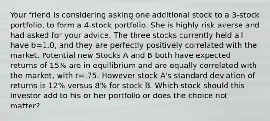 Your friend is considering asking one additional stock to a 3-stock portfolio, to form a 4-stock portfolio. She is highly risk averse and had asked for your advice. The three stocks currently held all have b=1.0, and they are perfectly positively correlated with the market. Potential new Stocks A and B both have expected returns of 15% are in equilibrium and are equally correlated with the market, with r=.75. However stock A's standard deviation of returns is 12% versus 8% for stock B. Which stock should this investor add to his or her portfolio or does the choice not matter?