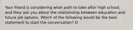 Your friend is considering what path to take after high school, and they ask you about the relationship between education and future job options. Which of the following would be the best statement to start the conversation? D