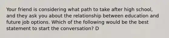 Your friend is considering what path to take after high school, and they ask you about the relationship between education and future job options. Which of the following would be the best statement to start the conversation? D