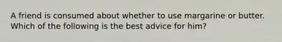 A friend is consumed about whether to use margarine or butter. Which of the following is the best advice for him?