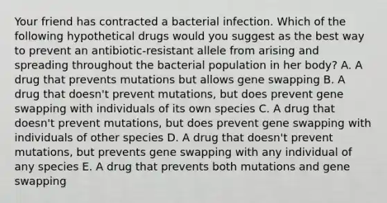 Your friend has contracted a bacterial infection. Which of the following hypothetical drugs would you suggest as the best way to prevent an antibiotic-resistant allele from arising and spreading throughout the bacterial population in her body? A. A drug that prevents mutations but allows gene swapping B. A drug that doesn't prevent mutations, but does prevent gene swapping with individuals of its own species C. A drug that doesn't prevent mutations, but does prevent gene swapping with individuals of other species D. A drug that doesn't prevent mutations, but prevents gene swapping with any individual of any species E. A drug that prevents both mutations and gene swapping