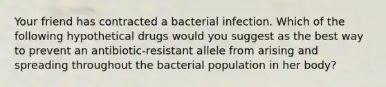 Your friend has contracted a bacterial infection. Which of the following hypothetical drugs would you suggest as the best way to prevent an antibiotic‑resistant allele from arising and spreading throughout the bacterial population in her body?