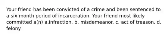 Your friend has been convicted of a crime and been sentenced to a six month period of incarceration. Your friend most likely committed a(n) a.infraction. b. misdemeanor. c. act of treason. d. felony.