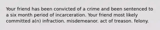 Your friend has been convicted of a crime and been sentenced to a six month period of incarceration. Your friend most likely committed a(n) infraction. misdemeanor. act of treason. felony.