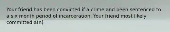 Your friend has been convicted if a crime and been sentenced to a six month period of incarceration. Your friend most likely committed a(n)