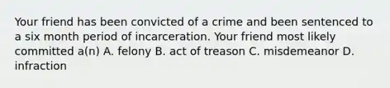 Your friend has been convicted of a crime and been sentenced to a six month period of incarceration. Your friend most likely committed a(n) A. felony B. act of treason C. misdemeanor D. infraction